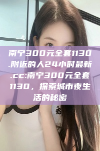 南宁300元全套1130.附近的人24小时最新.cc:南宁300元全套1130，探索城市夜生活的秘密