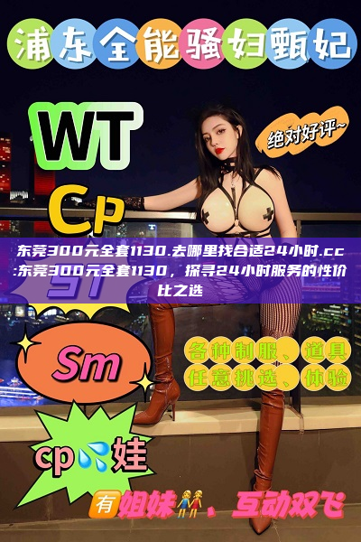 东莞300元全套1130.去哪里找合适24小时.cc:东莞300元全套1130，探寻24小时服务的性价比之选