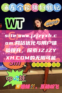 site:www.jzjzyxh.com:网站优化与用户体验提升，探索JZJZYXH.COM的无限可能