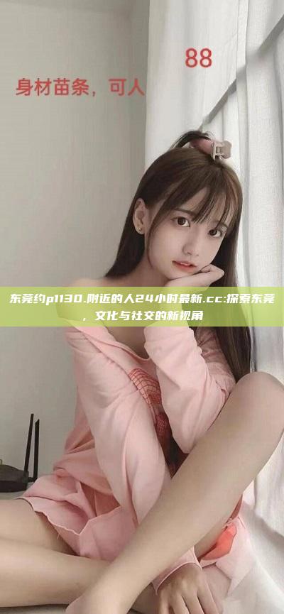 东莞约p1130.附近的人24小时最新.cc:探索东莞，文化与社交的新视角