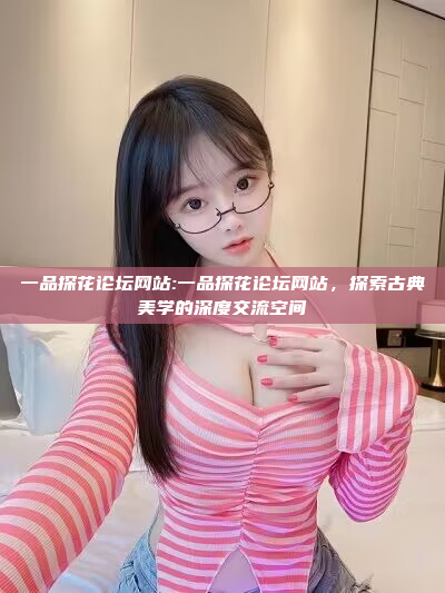 一品探花论坛网站:一品探花论坛网站，探索古典美学的深度交流空间