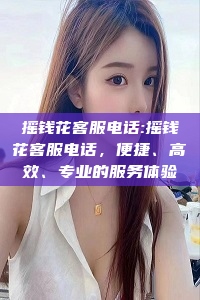 摇钱花客服电话:摇钱花客服电话，便捷、高效、专业的服务体验