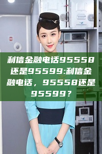 利信金融电话95558还是95599:利信金融电话，95558还是95599？