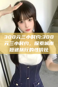 300元三小时约:300元三小时约，探索城市短途旅行的性价比