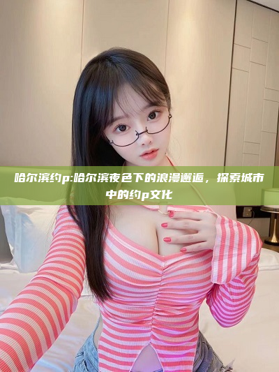 哈尔滨约p:哈尔滨夜色下的浪漫邂逅，探索城市中的约p文化