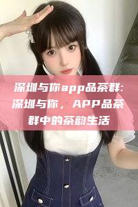 深圳与你app品茶群:深圳与你，APP品茶群中的茶韵生活