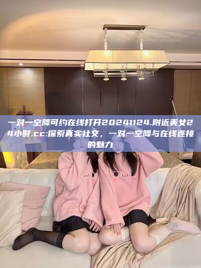 一对一空降可约在线打开20241124.附近美女24小时.cc:探索真实社交，一对一空降与在线连接的魅力