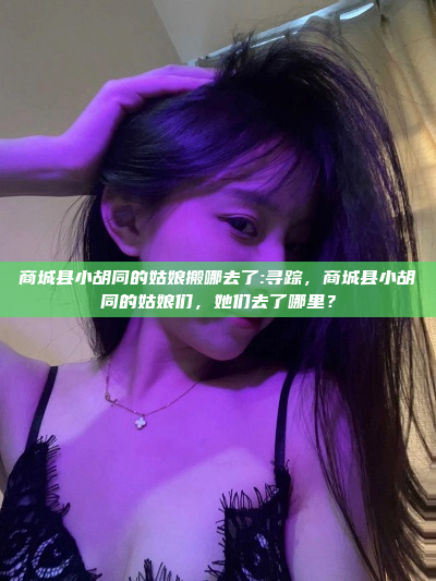 商城县小胡同的姑娘搬哪去了:寻踪，商城县小胡同的姑娘们，她们去了哪里？