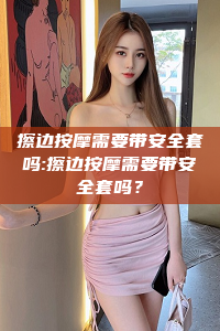 擦边按摩需要带安全套吗:擦边按摩需要带安全套吗？