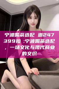 宁波喝茶选妃 迦247399扣呺:宁波喝茶选妃，一场文化与现代商业的交织