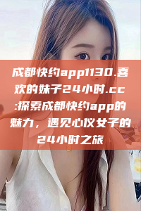 成都快约app1130.喜欢的妹子24小时.cc:探索成都快约app的魅力，遇见心仪女子的24小时之旅