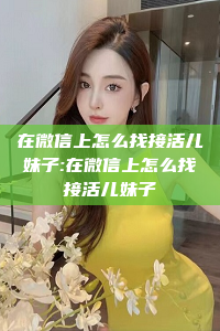 在微信上怎么找接活儿妹子:在微信上怎么找接活儿妹子