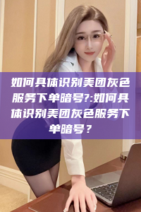 如何具体识别美团灰色服务下单暗号?:如何具体识别美团灰色服务下单暗号？