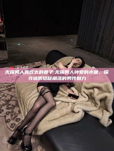 无锡男人喜欢去的巷子:无锡男人钟爱的小巷，探寻城市隐秘角落的男性魅力