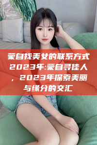 蒙自找美女的联系方式2023年:蒙自寻佳人，2023年探索美丽与缘分的交汇