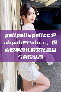 palipali@palicc:Palipali@Palicc，探索数字时代的文化融合与身份认同