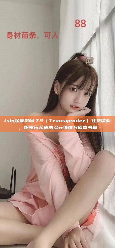 ts玩起来贵吗:TS（Transgender）社交体验，探索玩起来的多元维度与成本考量