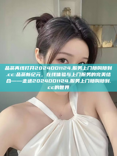 品茶再线打开2024DD1124.服务上门随叫随到.cc:品茶新纪元，在线体验与上门服务的完美结合——走进2024DD1124.服务上门随叫随到.cc的世界