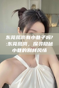 东莞凤岗有小巷子吗?:东莞凤岗，探寻隐秘小巷的别样风情