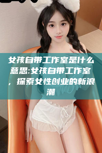 女孩自带工作室是什么意思:女孩自带工作室，探索女性创业的新浪潮