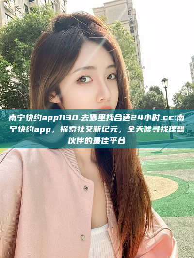 南宁快约app1130.去哪里找合适24小时.cc:南宁快约app，探索社交新纪元，全天候寻找理想伙伴的最佳平台