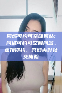 同城可约可空降网站:同城可约可空降网站，连接你我，共创美好社交体验