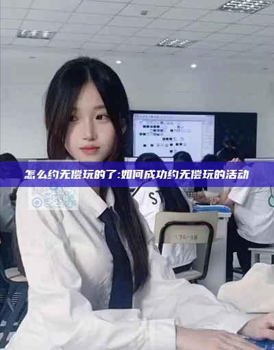 怎么约无偿玩的了:如何成功约无偿玩的活动