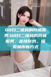 QQ扫二维码的同城服务:QQ扫二维码的同城服务，连接你我，探索城市新方式