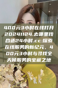 400元3小时在线打开20241124.去哪里找合适24小时.cc:探索在线服务的新纪元，400元3小时与寻找全天候服务的宝藏之地