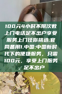 100元4小时不限次数上门电话足不出户享受服务上门任你挑选.官网备用1.中国:中国新时代下的便捷服务，只需100元，享受上门服务，足不出户