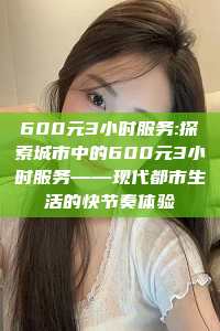 600元3小时服务:探索城市中的600元3小时服务——现代都市生活的快节奏体验