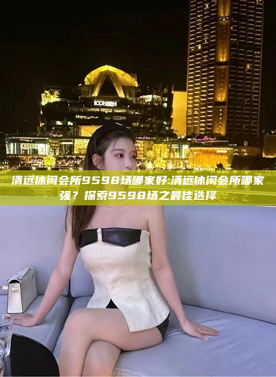 清远休闲会所9598场哪家好:清远休闲会所哪家强？探索9598场之最佳选择