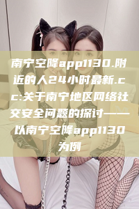 南宁空降app1130.附近的人24小时最新.cc:关于南宁地区网络社交安全问题的探讨——以南宁空降app1130为例