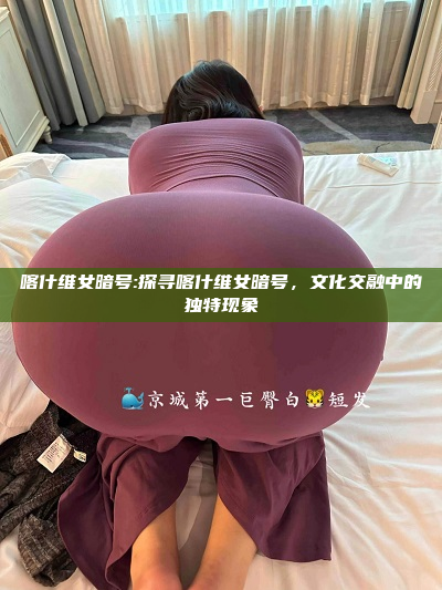 喀什维女暗号:探寻喀什维女暗号，文化交融中的独特现象