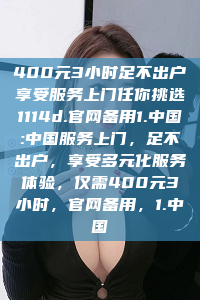 400元3小时足不出户享受服务上门任你挑选1114d.官网备用1.中国:中国服务上门，足不出户，享受多元化服务体验，仅需400元3小时，官网备用，1.中国