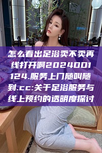 怎么看出足浴卖不卖再线打开啊2024DD1124.服务上门随叫随到.cc:关于足浴服务与线上预约的透明度探讨