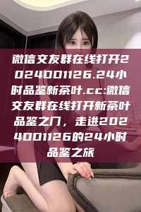 微信交友群在线打开2024DD1126.24小时品鉴新茶叶.cc:微信交友群在线打开新茶叶品鉴之门，走进2024DD1126的24小时品鉴之旅