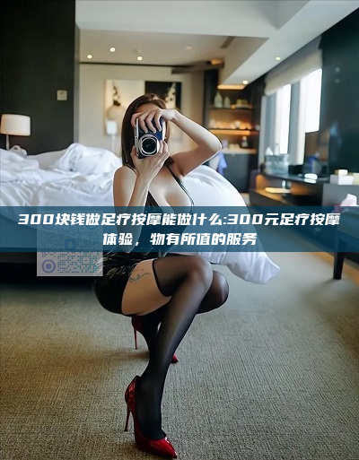 300块钱做足疗按摩能做什么:300元足疗按摩体验，物有所值的服务