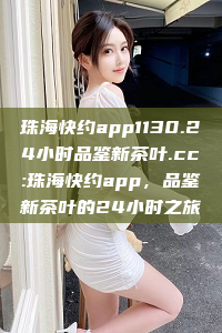 珠海快约app1130.24小时品鉴新茶叶.cc:珠海快约app，品鉴新茶叶的24小时之旅