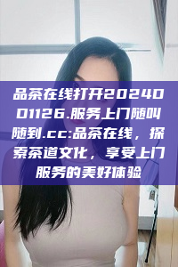 品茶在线打开2024DD1126.服务上门随叫随到.cc:品茶在线，探索茶道文化，享受上门服务的美好体验