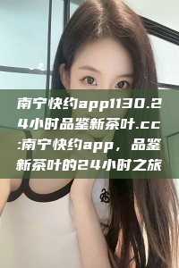 南宁快约app1130.24小时品鉴新茶叶.cc:南宁快约app，品鉴新茶叶的24小时之旅