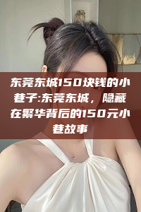 东莞东城150块钱的小巷子:东莞东城，隐藏在繁华背后的150元小巷故事