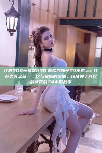 江苏300元快餐1130.喜欢的妹子24小时.cc:江苏美食之旅，一次与快餐的邂逅，以及关于喜欢的女孩的24小时故事