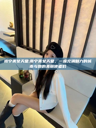 南宁美女天堂:南宁美女天堂，一座充满魅力的城市与她的美丽使者们