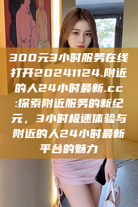 300元3小时服务在线打开20241124.附近的人24小时最新.cc:探索附近服务的新纪元，3小时极速体验与附近的人24小时最新平台的魅力