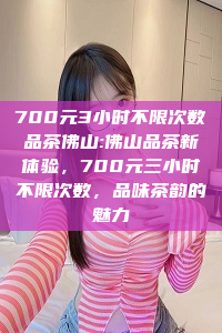 700元3小时不限次数品茶佛山:佛山品茶新体验，700元三小时不限次数，品味茶韵的魅力