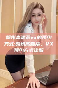 赣州高端茶vx的预约方式:赣州高端茶，VX预约方式详解