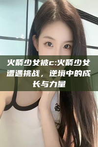 火箭少女被c:火箭少女遭遇挑战，逆境中的成长与力量