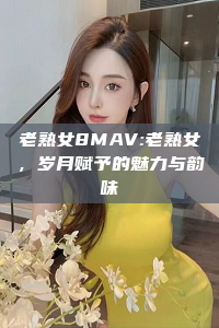 老熟女8MAV:老熟女，岁月赋予的魅力与韵味