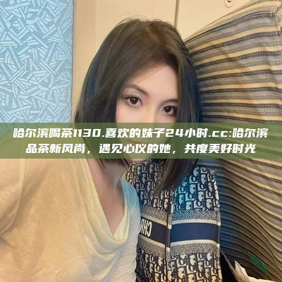 哈尔滨喝茶1130.喜欢的妹子24小时.cc:哈尔滨品茶新风尚，遇见心仪的她，共度美好时光